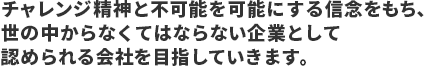 チャレンジ精神と不可能を可能にする信念をもち、世の中からなくてはならない企業として認められる会社を目指していきます。