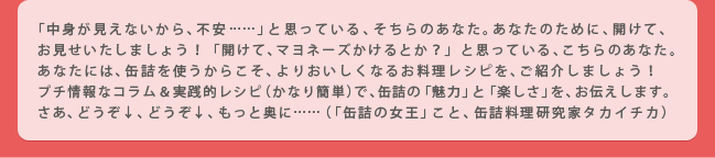 「中身が見えないから、不安……」と思っている、そちらのあなた。あなたのために、開けて、お見せいたしましょう！「開けて、マヨネーズかけるとか？」と思っている、こちらのあなた。あなたには、缶詰を使うからこそ、よりおいしくなるお料理レシピを、ご紹介しましょう！
プチ情報なコラム＆実践的レシピ（かなり簡単）で、缶詰の「魅力」と「楽しさ」を、お伝えします。さあ、どうぞ↓、どうぞ↓、もっと奥に……（「缶詰の女王」こと、缶詰料理研究家タカイチカ）