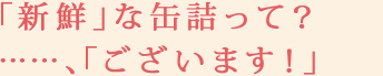 「新鮮」な缶詰って？……、「ございます！」