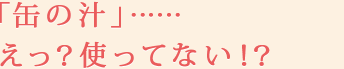 「缶の汁」……えっ？使ってない！？