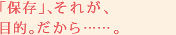 「保存」、それが、目的。だから……。