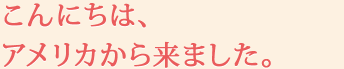 こんにちは、アメリカから来ました。