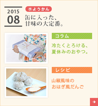 2015/08【水ようかん】缶に入った、甘味の大定番。【コラム】冷たくとろける、夏休みのおやつ。【レシピ】山椒風味のおはぎ風だんご