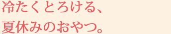 冷たくとろける、夏休みのおやつ。