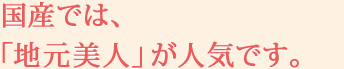 国産では、「地元美人」が人気です。