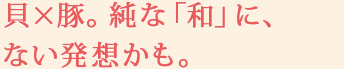 貝×豚。純な「和」に、ない発想かも。