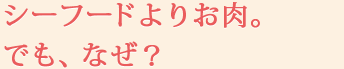 シーフードよりお肉。でも、なぜ？