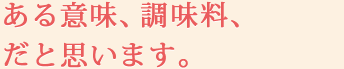 ある意味、調味料、だと思います。