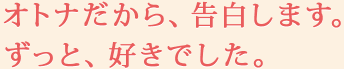 オトナだから、告白します。ずっと、好きでした。