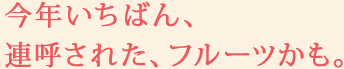 今年いちばん、連呼された、フルーツかも。