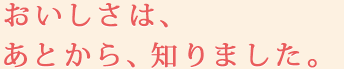 おいしさは、あとから、知りました。