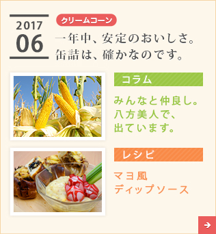 2017/06【クリームコーン】一年中、安定のおいしさ。缶詰は、確かなのです。【コラム】みんなと仲良し。八方美人で、出ています。【レシピ】マヨ風ディップソース