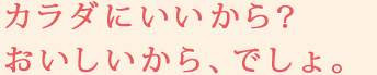 カラダにいいから？おいしいから、でしょ。