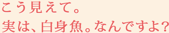 こう見えて。実は、白身魚。なんですよ？