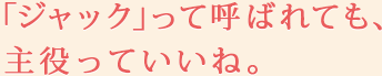 「ジャック」って呼ばれても、主役っていいね。