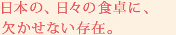 日本の、日々の食卓に、欠かせない存在。