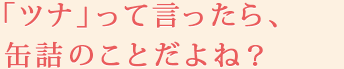 「ツナ」って言ったら、缶詰のことだよね？