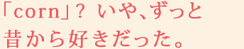 「corn」?　いや、ずっと昔から好きだった。