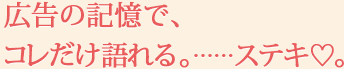 広告の記憶で、コレだけ語れる。……ステキ♡。