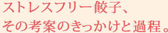 ストレスフリー餃子、その考案のきっかけと過程。