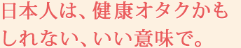 日本人は、健康オタクかもしれない、いい意味で。