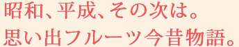 昭和、平成、その次は。思い出フルーツ今昔物語。