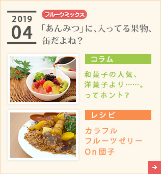 2019/04【フルーツミックス】「あんみつ」に、入ってる果物、缶だよね？【コラム】和菓子の人気、洋菓子より……。ってホント？【レシピ】カラフルフルーツゼリー　On団子