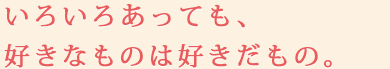 いろいろあっても、好きなものは好きだもの。