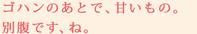 ゴハンのあとで、甘いもの。別腹です、ね。