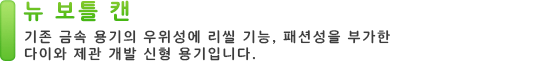 뉴 보틀 캔 기존 금속 용기의 우위성에 리씰 기능, 패션성을 부가한 다이와 제관 개발 신형 용기입니다.