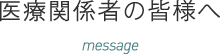 医療関係者の皆様へ message