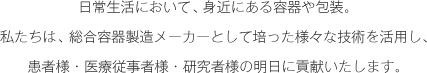 日常生活において、身近にある容器や包装。 私たちは、総合容器製造メーカーとして培った様々な技術を活用し、患者様・医療従事者様・研究者様の明日に貢献いたします。