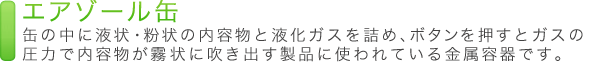 エアゾール缶 缶の中に液状・粉状の内容物と液化ガスを詰め、ボタンを押すとガスの圧力で内容物が霧状に吹き出す製品に使われている金属容器です。