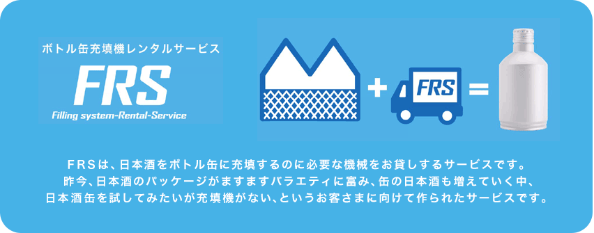 FRSは、日本酒をボトル缶に充填するのに必要な機械をお貸しするサービスです。昨今、日本酒のパッケージがますますバラエティに富み、缶の日本酒も増えていく中、日本酒缶を試してみたいが充填機がない、というお客さまに向けて作られたサービスです。