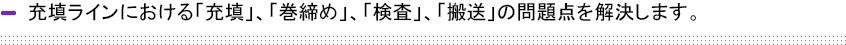 充填ラインにおける「充填」、「巻締め」、「検査」、「搬送」の問題点を解決します。