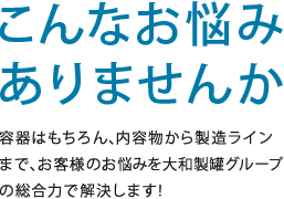 こんなお悩みありませんか　 容器はもちろん、内容物から製造ラインまで、お客様のお悩みを大和製罐グループの総合力で解決します！