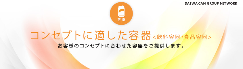 コンセプトに適した容器<飲料容器・食品容器>　お客様のコンセプトに合わせた容器をご提供します。